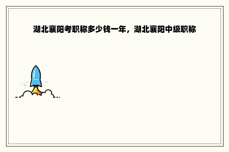 湖北襄阳考职称多少钱一年，湖北襄阳中级职称