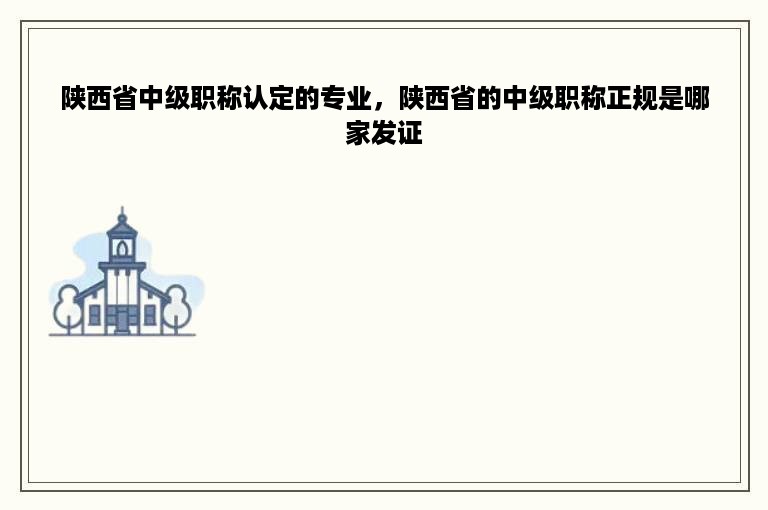 陕西省中级职称认定的专业，陕西省的中级职称正规是哪家发证