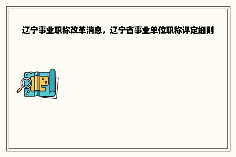 辽宁事业职称改革消息，辽宁省事业单位职称评定细则