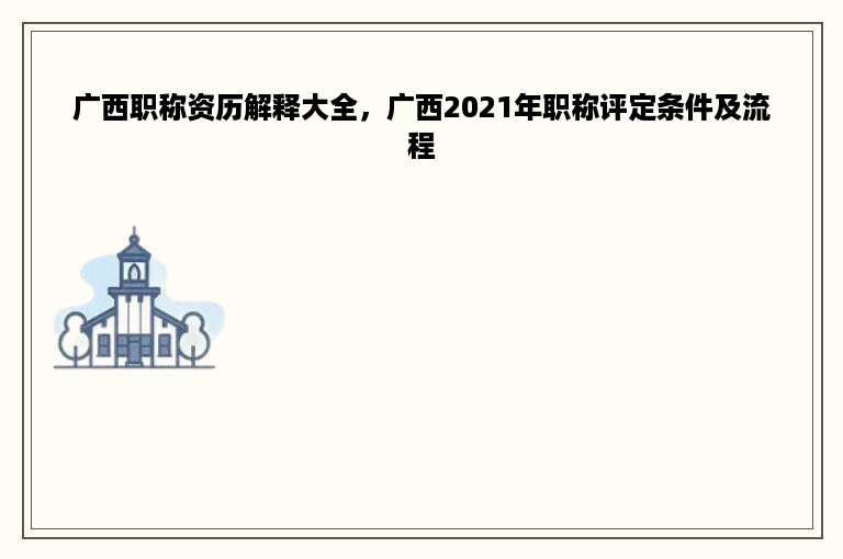 广西职称资历解释大全，广西2021年职称评定条件及流程