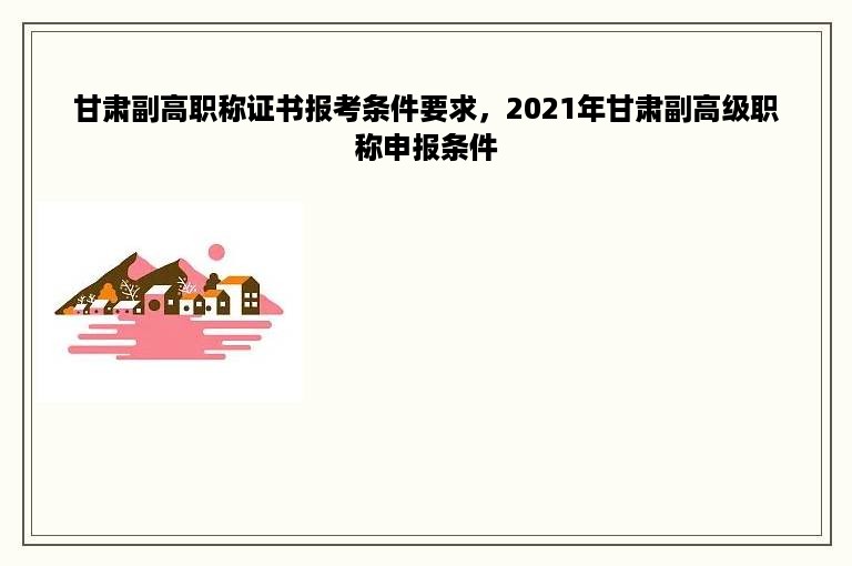 甘肃副高职称证书报考条件要求，2021年甘肃副高级职称申报条件