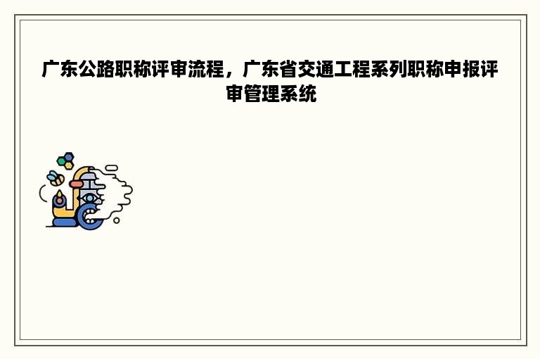 广东公路职称评审流程，广东省交通工程系列职称申报评审管理系统
