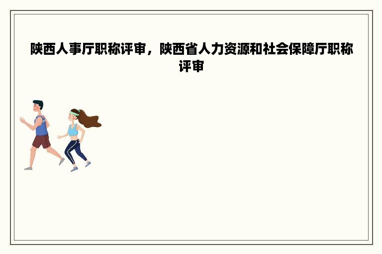 陕西人事厅职称评审，陕西省人力资源和社会保障厅职称评审