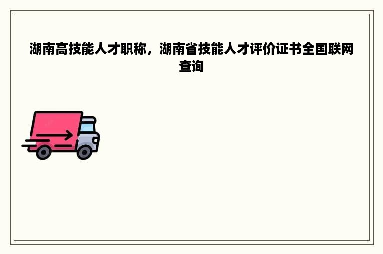 湖南高技能人才职称，湖南省技能人才评价证书全国联网查询