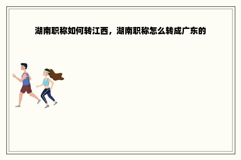 湖南职称如何转江西，湖南职称怎么转成广东的