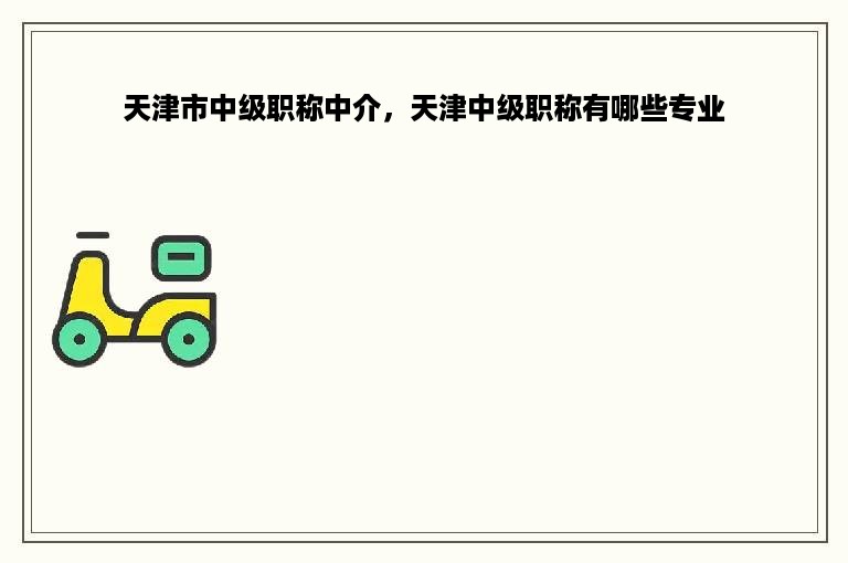 天津市中级职称中介，天津中级职称有哪些专业
