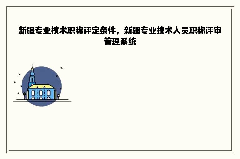 新疆专业技术职称评定条件，新疆专业技术人员职称评审管理系统
