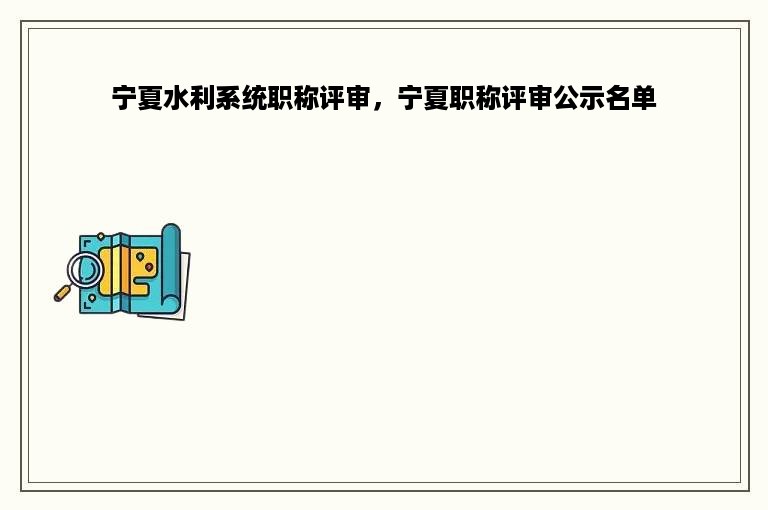 宁夏水利系统职称评审，宁夏职称评审公示名单