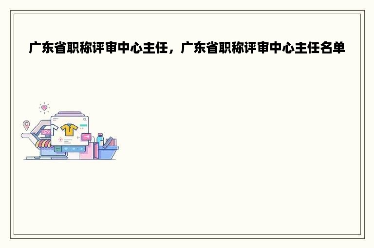 广东省职称评审中心主任，广东省职称评审中心主任名单