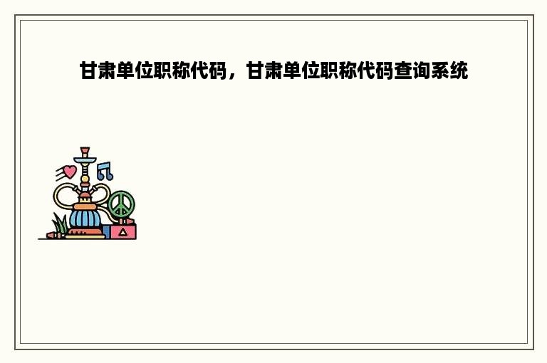 甘肃单位职称代码，甘肃单位职称代码查询系统