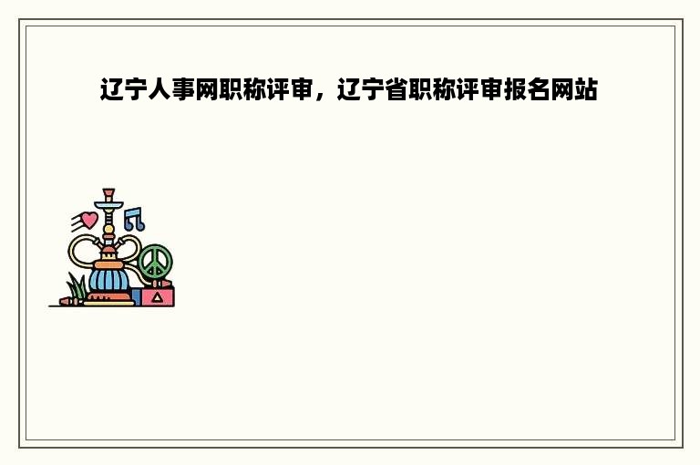 辽宁人事网职称评审，辽宁省职称评审报名网站