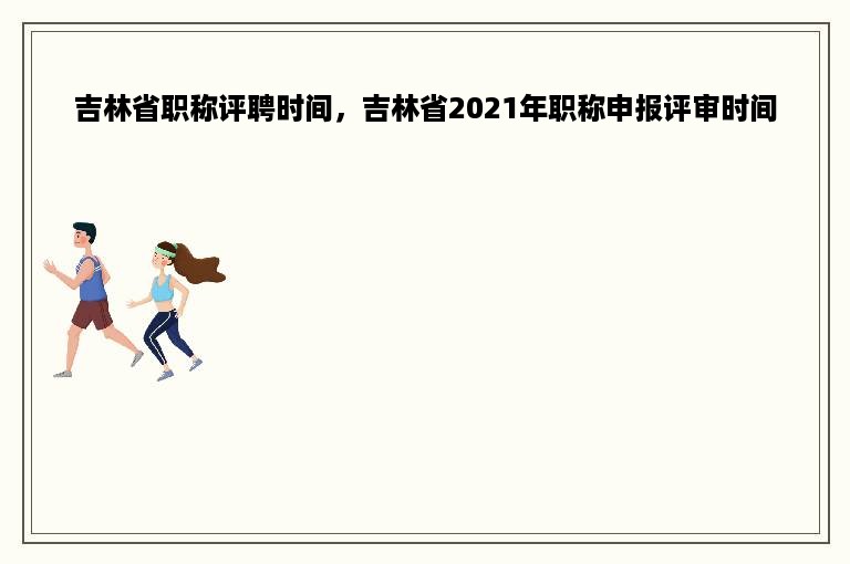 吉林省职称评聘时间，吉林省2021年职称申报评审时间
