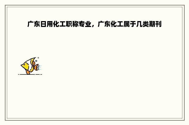 广东日用化工职称专业，广东化工属于几类期刊