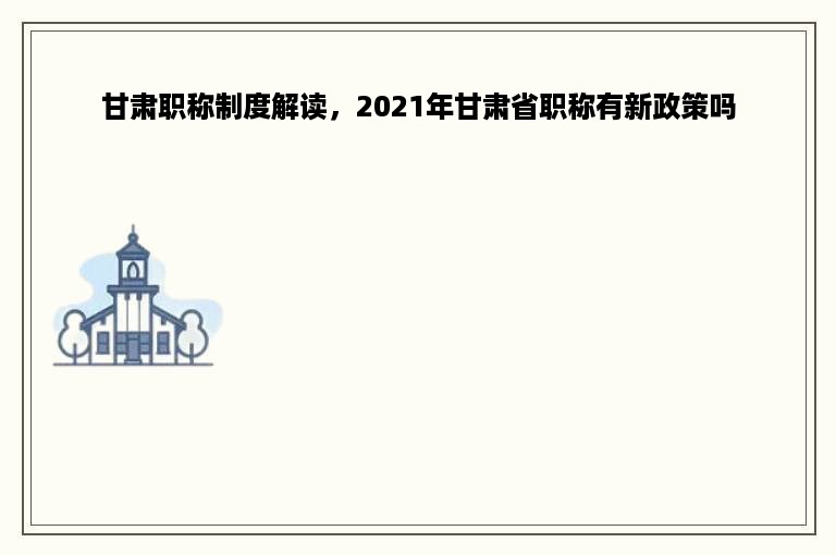 甘肃职称制度解读，2021年甘肃省职称有新政策吗