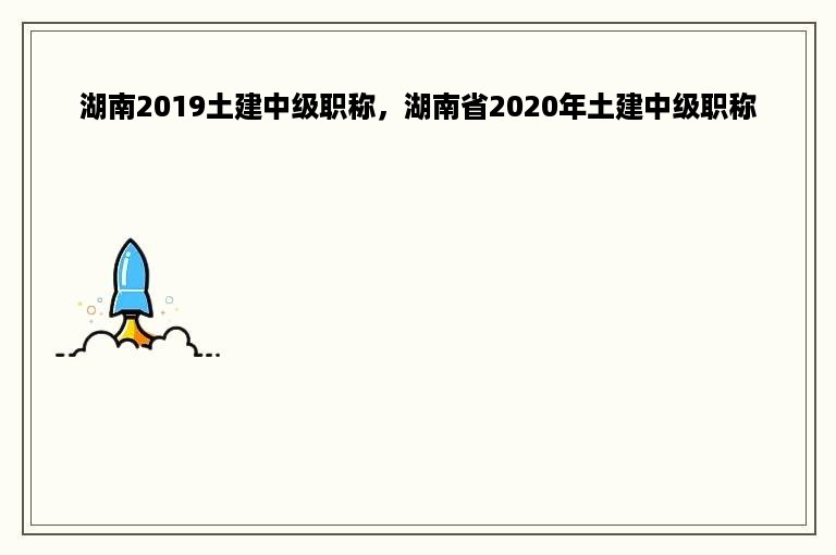 湖南2019土建中级职称，湖南省2020年土建中级职称