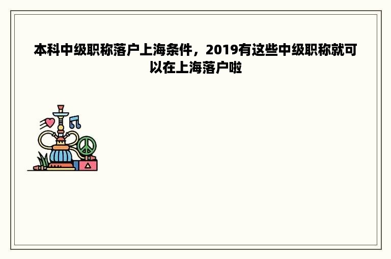 本科中级职称落户上海条件，2019有这些中级职称就可以在上海落户啦