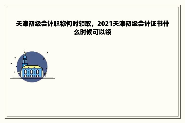 天津初级会计职称何时领取，2021天津初级会计证书什么时候可以领