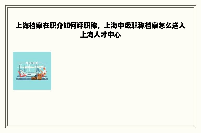 上海档案在职介如何评职称，上海中级职称档案怎么送入上海人才中心