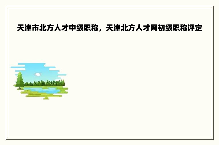 天津市北方人才中级职称，天津北方人才网初级职称评定
