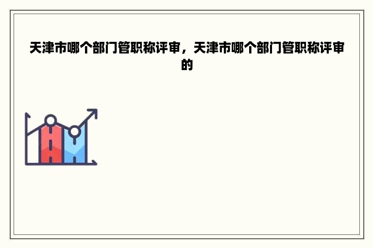 天津市哪个部门管职称评审，天津市哪个部门管职称评审的