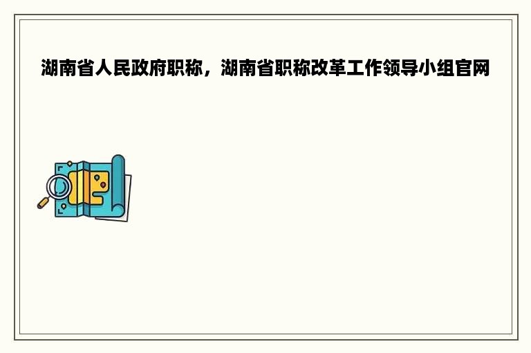 湖南省人民政府职称，湖南省职称改革工作领导小组官网