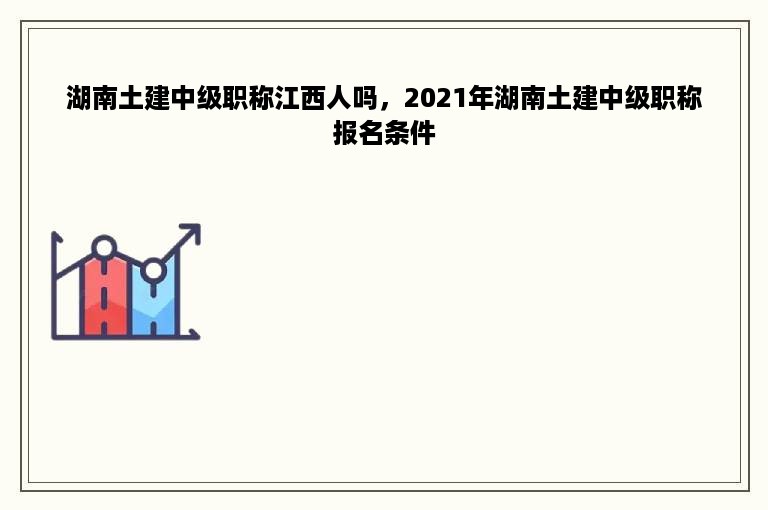 湖南土建中级职称江西人吗，2021年湖南土建中级职称报名条件