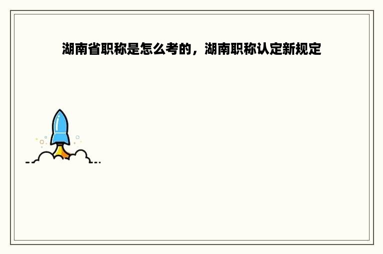 湖南省职称是怎么考的，湖南职称认定新规定