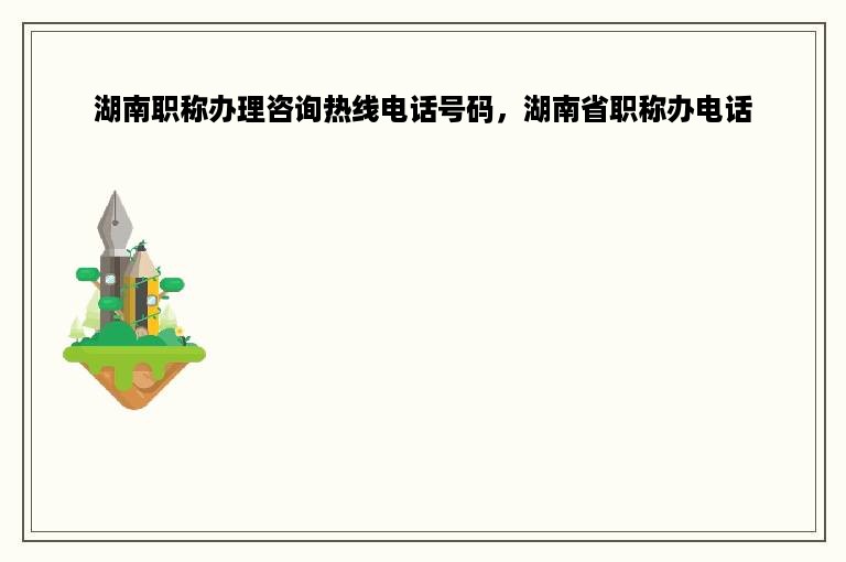 湖南职称办理咨询热线电话号码，湖南省职称办电话