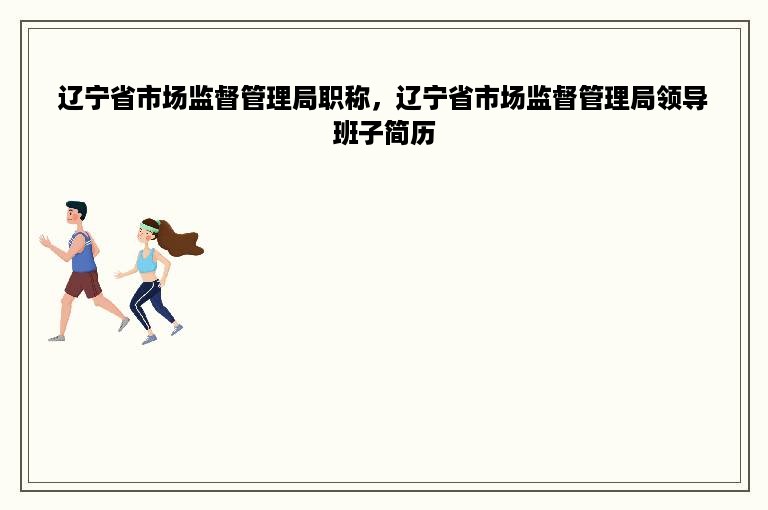 辽宁省市场监督管理局职称，辽宁省市场监督管理局领导班子简历
