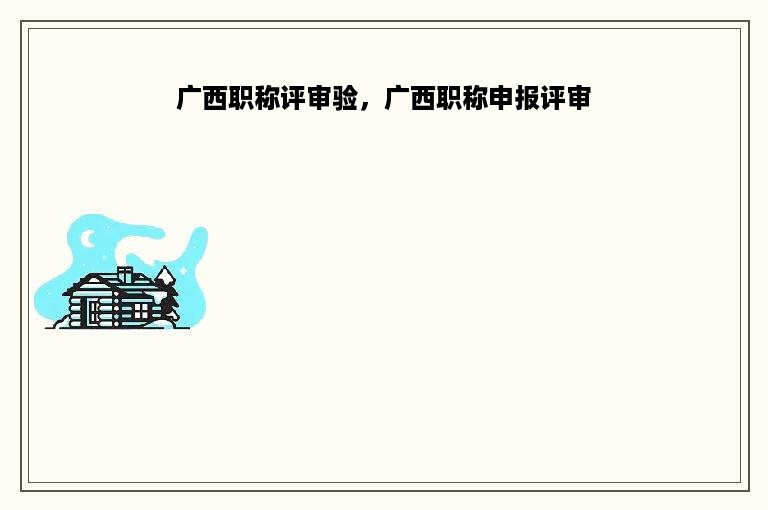 广西职称评审验，广西职称申报评审