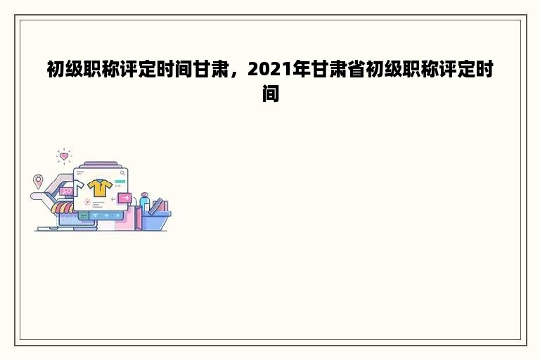 初级职称评定时间甘肃，2021年甘肃省初级职称评定时间