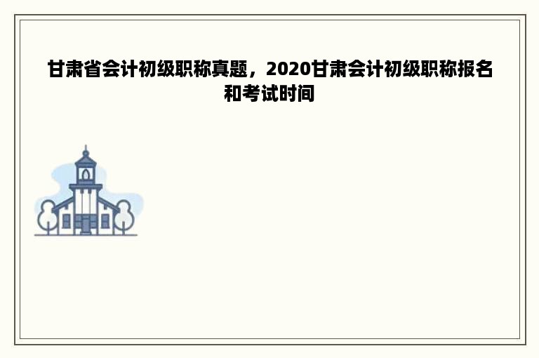 甘肃省会计初级职称真题，2020甘肃会计初级职称报名和考试时间