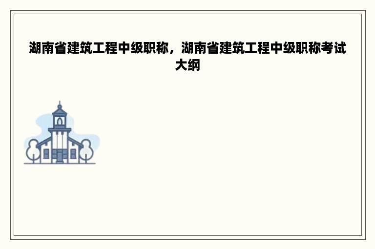 湖南省建筑工程中级职称，湖南省建筑工程中级职称考试大纲