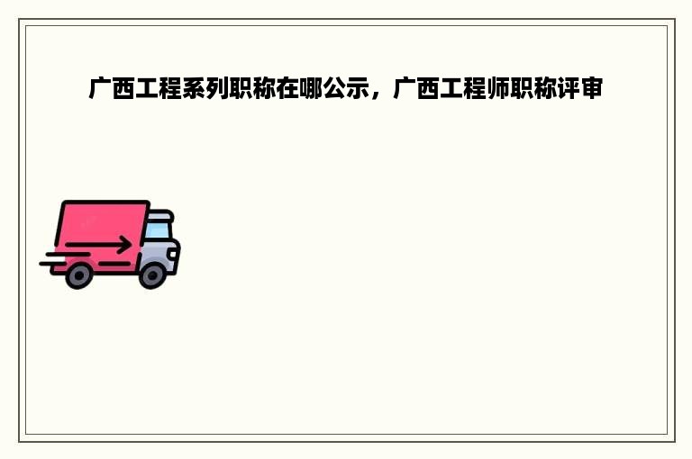 广西工程系列职称在哪公示，广西工程师职称评审