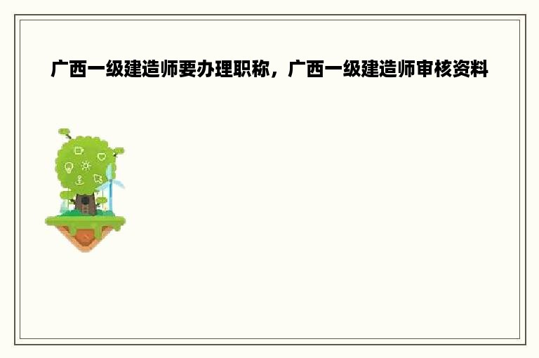 广西一级建造师要办理职称，广西一级建造师审核资料