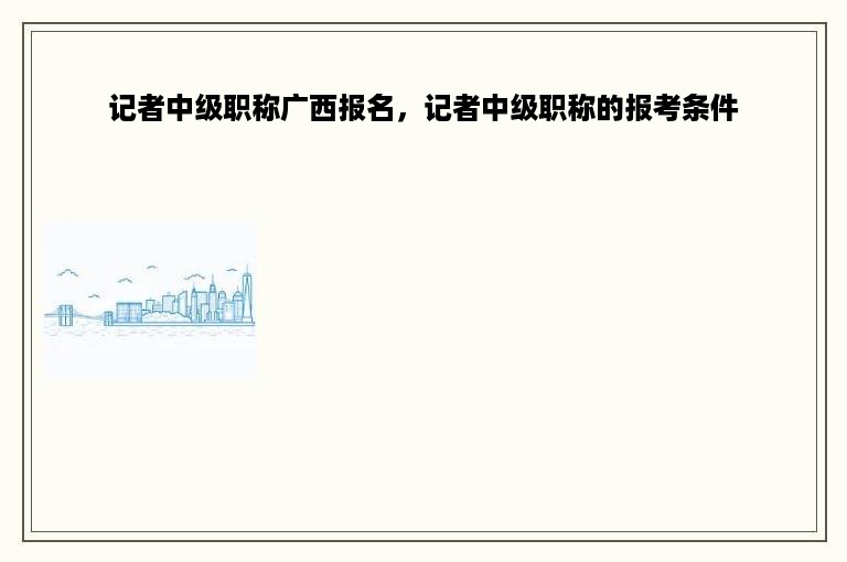 记者中级职称广西报名，记者中级职称的报考条件