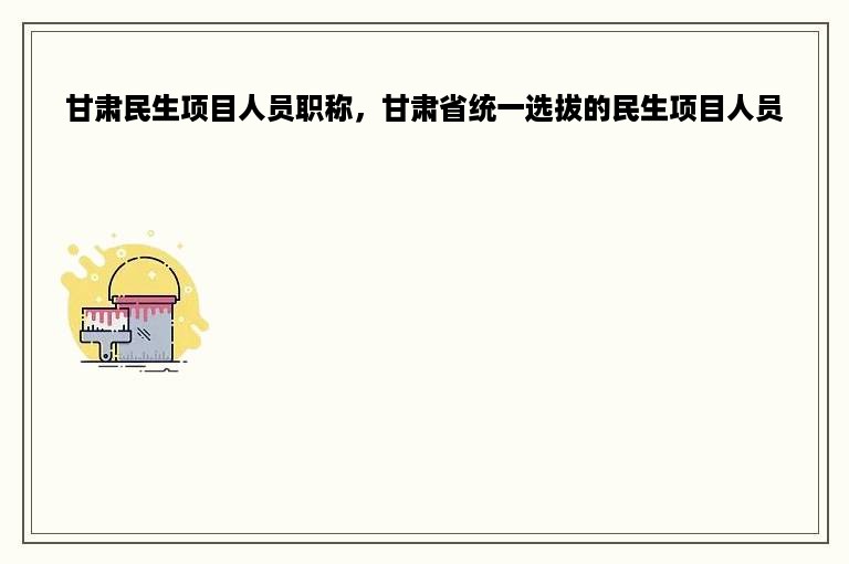 甘肃民生项目人员职称，甘肃省统一选拔的民生项目人员