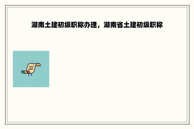 湖南土建初级职称办理，湖南省土建初级职称