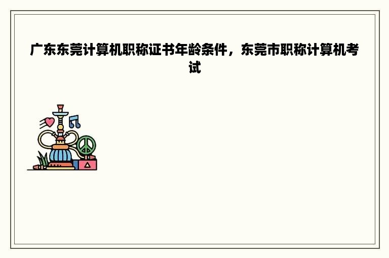 广东东莞计算机职称证书年龄条件，东莞市职称计算机考试