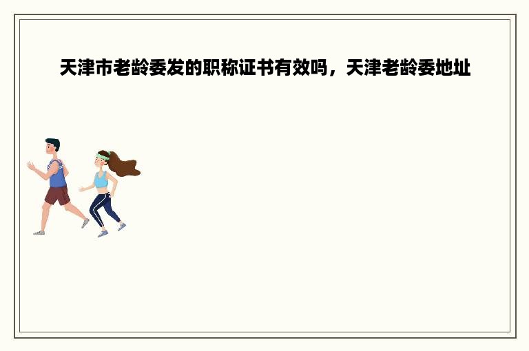 天津市老龄委发的职称证书有效吗，天津老龄委地址