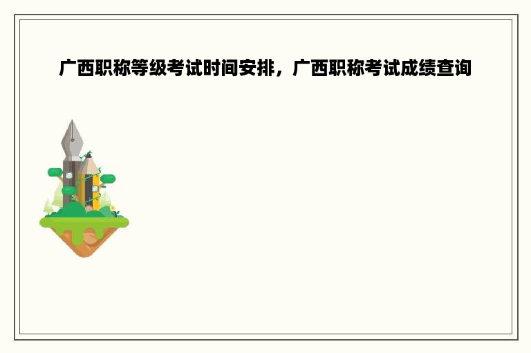广西职称等级考试时间安排，广西职称考试成绩查询
