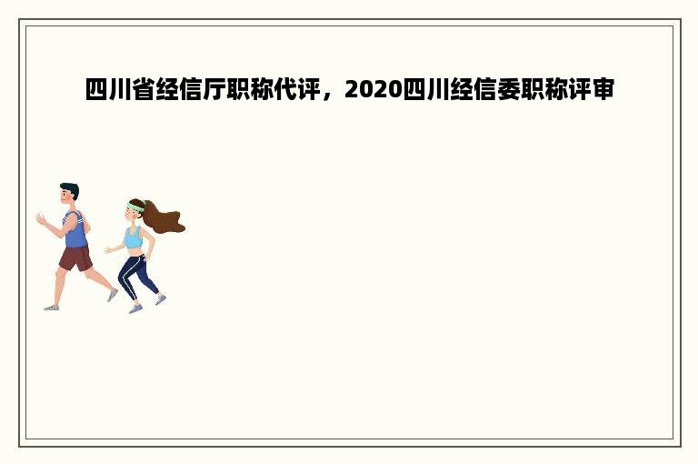 四川省经信厅职称代评，2020四川经信委职称评审