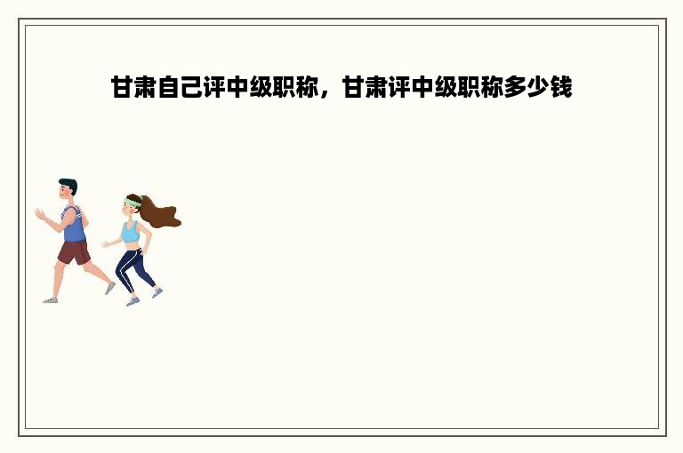甘肃自己评中级职称，甘肃评中级职称多少钱