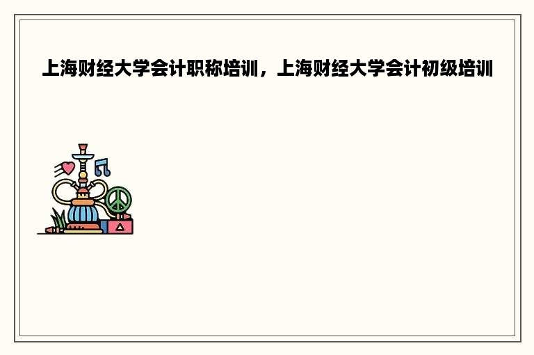 上海财经大学会计职称培训，上海财经大学会计初级培训