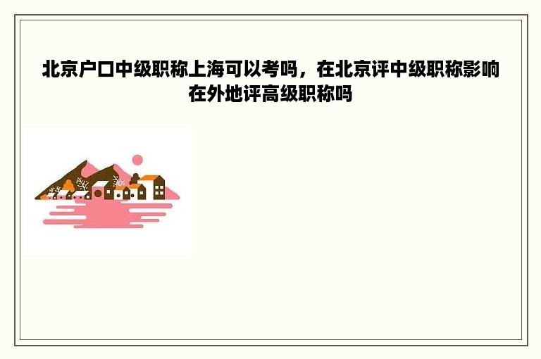 北京户口中级职称上海可以考吗，在北京评中级职称影响在外地评高级职称吗