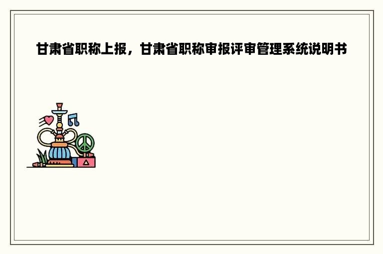 甘肃省职称上报，甘肃省职称审报评审管理系统说明书