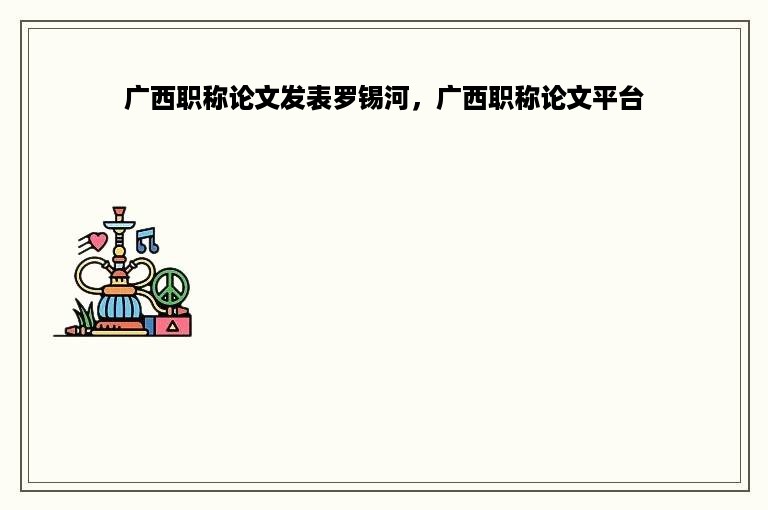 广西职称论文发表罗锡河，广西职称论文平台
