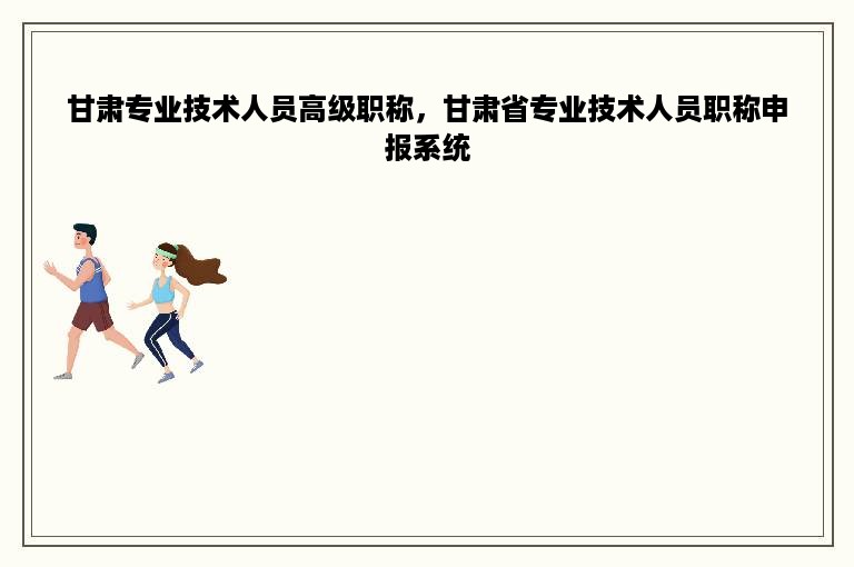 甘肃专业技术人员高级职称，甘肃省专业技术人员职称申报系统