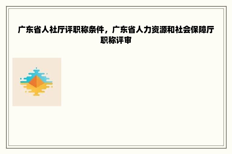 广东省人社厅评职称条件，广东省人力资源和社会保障厅职称评审