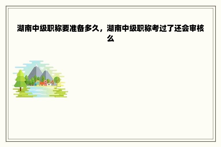 湖南中级职称要准备多久，湖南中级职称考过了还会审核么